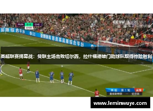 英超联赛揭幕战：曼联主场击败切尔西，拉什福德破门助球队取得惊险胜利