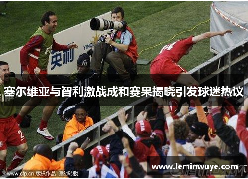 塞尔维亚与智利激战成和赛果揭晓引发球迷热议