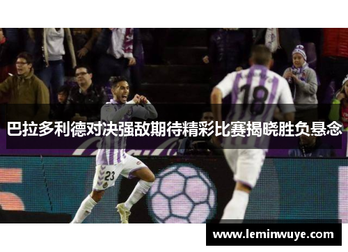 巴拉多利德对决强敌期待精彩比赛揭晓胜负悬念