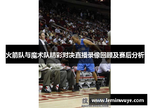 火箭队与魔术队精彩对决直播录像回顾及赛后分析