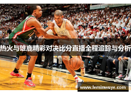 热火与雄鹿精彩对决比分直播全程追踪与分析