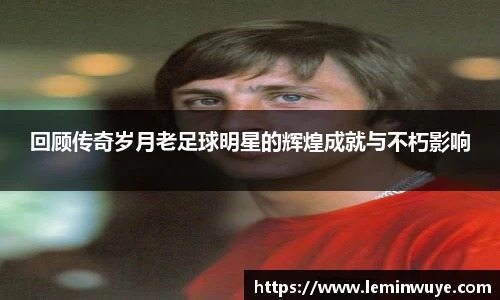 回顾传奇岁月老足球明星的辉煌成就与不朽影响