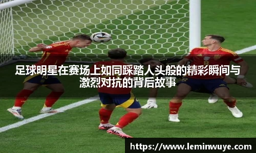 足球明星在赛场上如同踩踏人头般的精彩瞬间与激烈对抗的背后故事