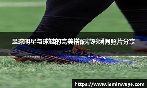 足球明星与球鞋的完美搭配精彩瞬间照片分享